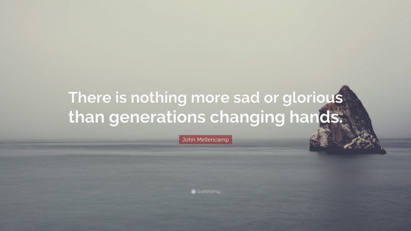 John Mellencamp Quote: “There is nothing more sad or glorious than generations changing hands.”