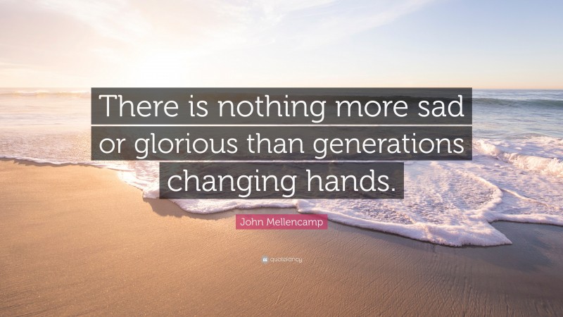 John Mellencamp Quote: “There is nothing more sad or glorious than generations changing hands.”