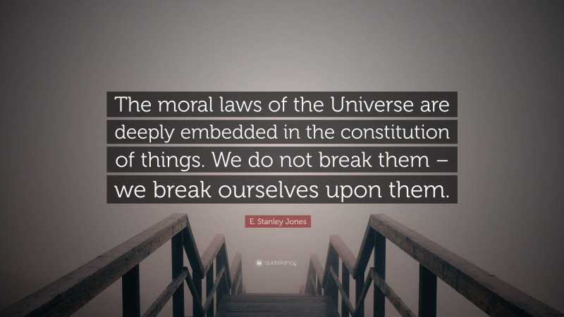 E. Stanley Jones Quote: “The moral laws of the Universe are deeply embedded in the constitution of things. We do not break them – we break ourselves upon them.”