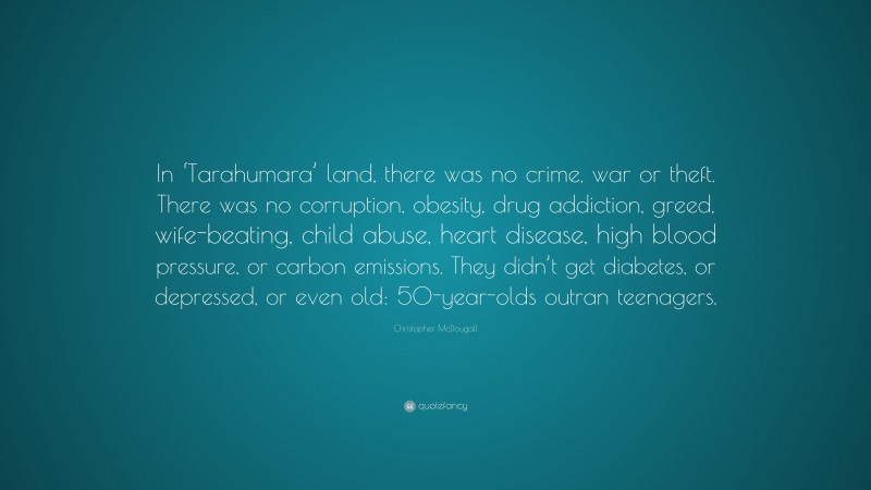 Christopher McDougall Quote: “In ‘Tarahumara’ land, there was no crime, war or theft. There was no corruption, obesity, drug addiction, greed, wife-beating, child abuse, heart disease, high blood pressure, or carbon emissions. They didn’t get diabetes, or depressed, or even old: 50-year-olds outran teenagers.”