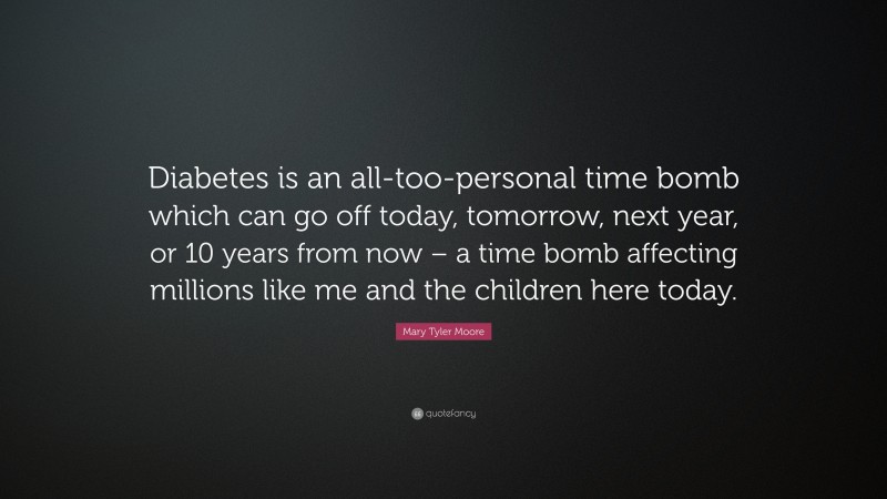 Mary Tyler Moore Quote: “Diabetes is an all-too-personal time bomb which can go off today, tomorrow, next year, or 10 years from now – a time bomb affecting millions like me and the children here today.”