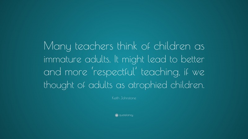 Keith Johnstone Quote: “Many teachers think of children as immature adults. It might lead to better and more ‘respectful’ teaching, if we thought of adults as atrophied children.”