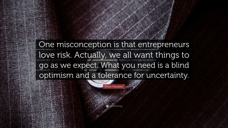Drew Houston Quote: “One misconception is that entrepreneurs love risk. Actually, we all want things to go as we expect. What you need is a blind optimism and a tolerance for uncertainty.”