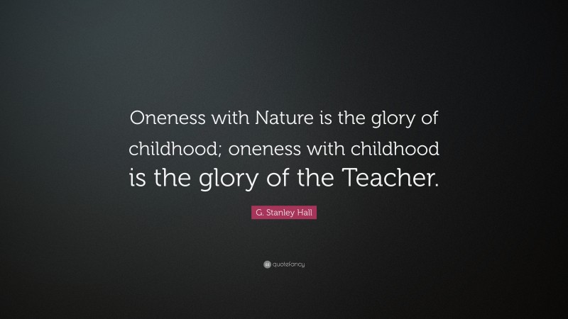 G. Stanley Hall Quote: “Oneness with Nature is the glory of childhood; oneness with childhood is the glory of the Teacher.”