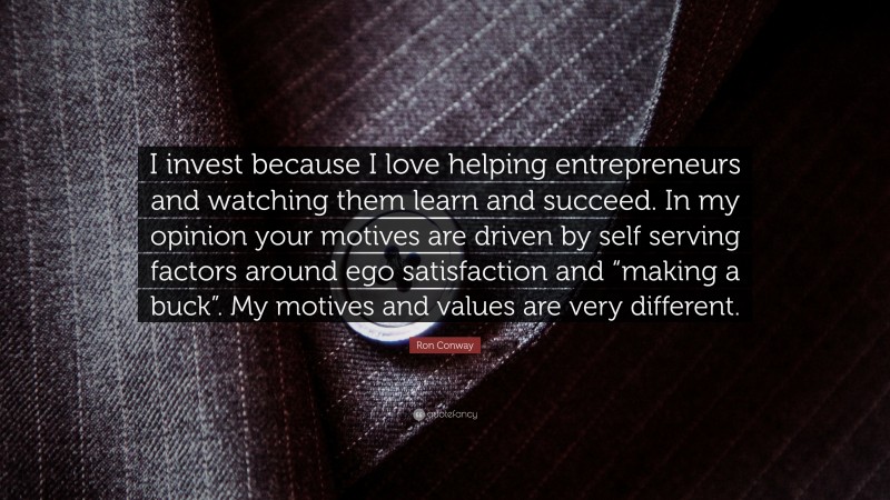 Ron Conway Quote: “I invest because I love helping entrepreneurs and watching them learn and succeed. In my opinion your motives are driven by self serving factors around ego satisfaction and “making a buck”. My motives and values are very different.”