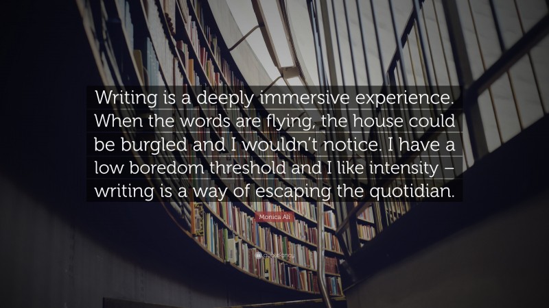 Monica Ali Quote: “Writing is a deeply immersive experience. When the words are flying, the house could be burgled and I wouldn’t notice. I have a low boredom threshold and I like intensity – writing is a way of escaping the quotidian.”