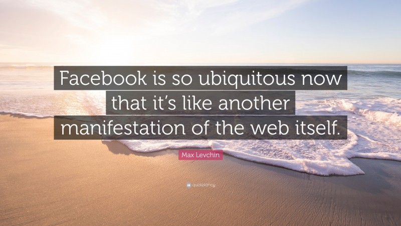 Max Levchin Quote: “Facebook is so ubiquitous now that it’s like another manifestation of the web itself.”