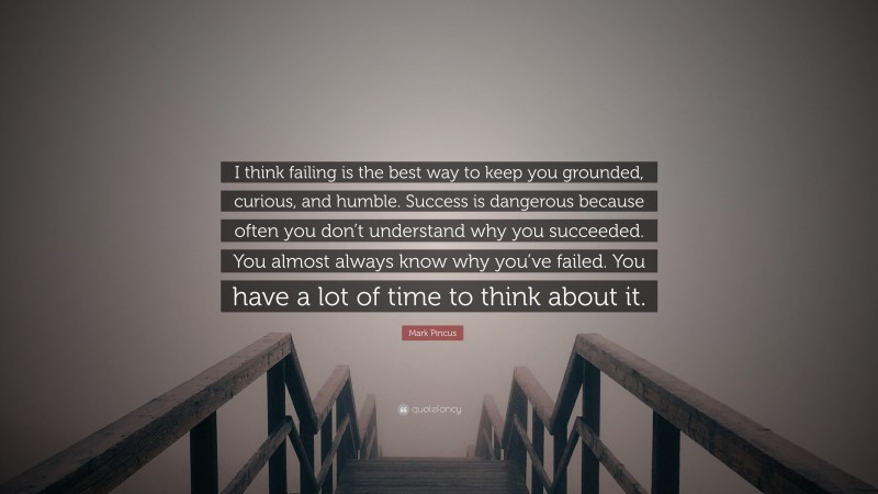 Mark Pincus Quote: “I think failing is the best way to keep you grounded, curious, and humble. Success is dangerous because often you don’t understand why you succeeded. You almost always know why you’ve failed. You have a lot of time to think about it.”