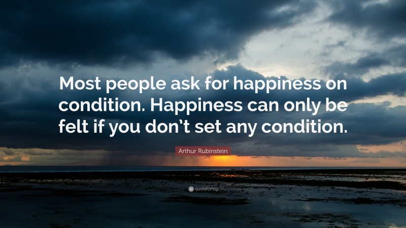 Arthur Rubinstein Quote: “Most people ask for happiness on condition. Happiness can only be felt if you don’t set any condition.”