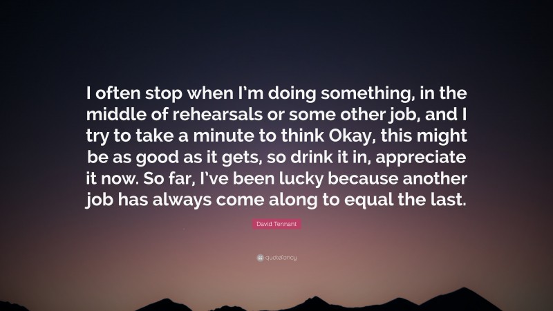 David Tennant Quote: “I often stop when I’m doing something, in the middle of rehearsals or some other job, and I try to take a minute to think Okay, this might be as good as it gets, so drink it in, appreciate it now. So far, I’ve been lucky because another job has always come along to equal the last.”