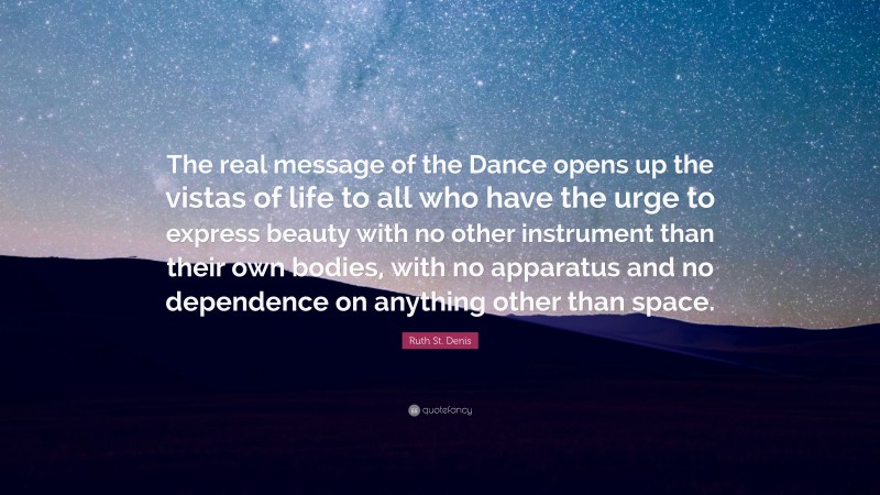 Ruth St. Denis Quote: “The real message of the Dance opens up the vistas of life to all who have the urge to express beauty with no other instrument than their own bodies, with no apparatus and no dependence on anything other than space.”