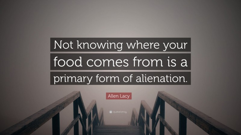 Allen Lacy Quote: “Not knowing where your food comes from is a primary form of alienation.”