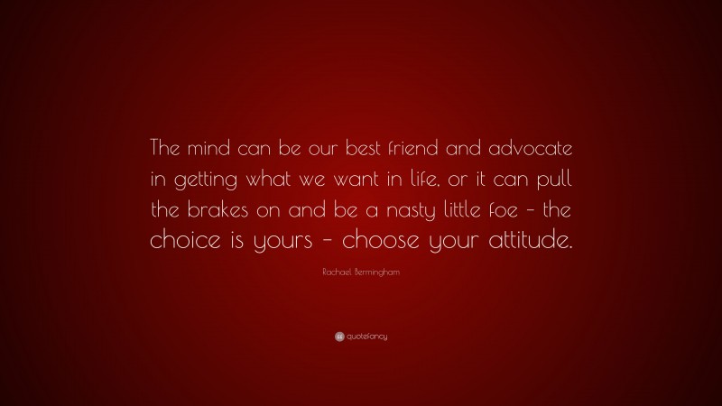 Rachael Bermingham Quote: “The mind can be our best friend and advocate in getting what we want in life, or it can pull the brakes on and be a nasty little foe – the choice is yours – choose your attitude.”