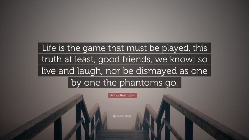 Arthur Rubinstein Quote: “Life is the game that must be played, this truth at least, good friends, we know; so live and laugh, nor be dismayed as one by one the phantoms go.”