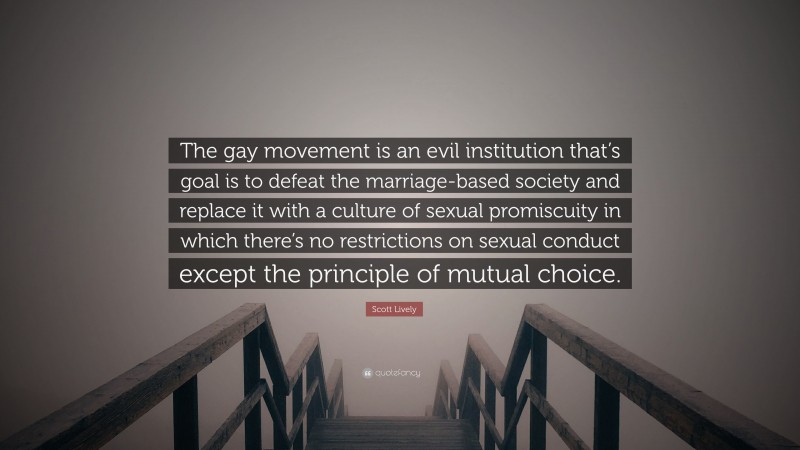 Scott Lively Quote: “The gay movement is an evil institution that’s goal is to defeat the marriage-based society and replace it with a culture of sexual promiscuity in which there’s no restrictions on sexual conduct except the principle of mutual choice.”