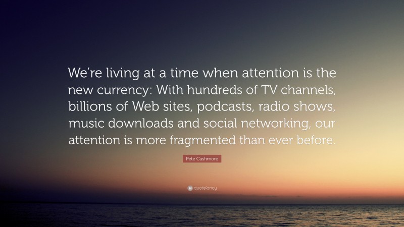 Pete Cashmore Quote: “We’re living at a time when attention is the new currency: With hundreds of TV channels, billions of Web sites, podcasts, radio shows, music downloads and social networking, our attention is more fragmented than ever before.”