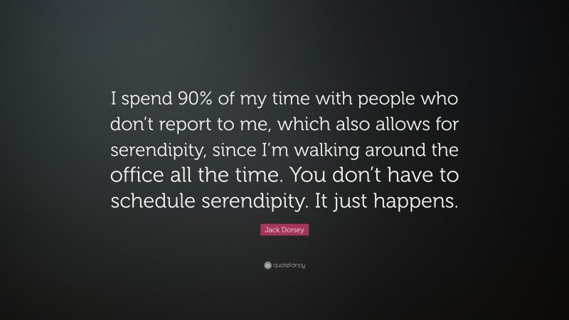 Jack Dorsey Quote: “I spend 90% of my time with people who don’t report to me, which also allows for serendipity, since I’m walking around the office all the time. You don’t have to schedule serendipity. It just happens.”