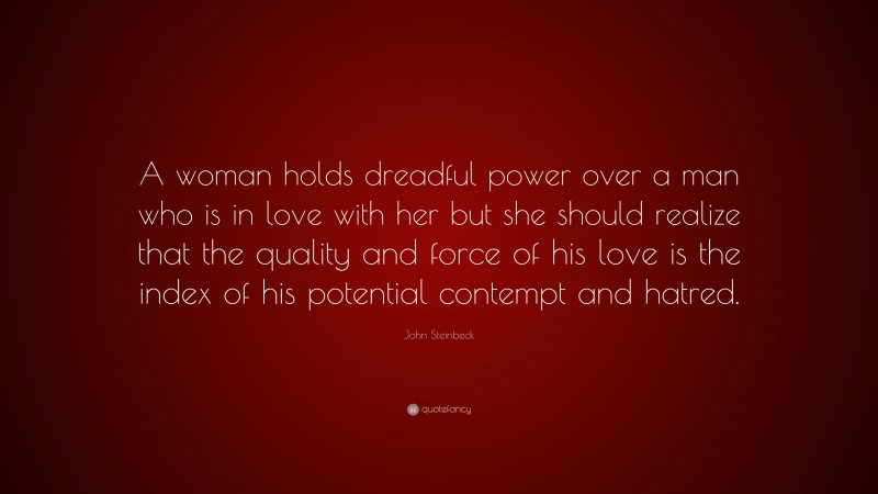 John Steinbeck Quote: “A woman holds dreadful power over a man who is in love with her but she should realize that the quality and force of his love is the index of his potential contempt and hatred.”