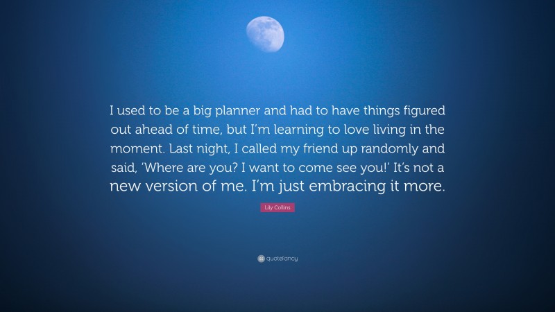 Lily Collins Quote: “I used to be a big planner and had to have things figured out ahead of time, but I’m learning to love living in the moment. Last night, I called my friend up randomly and said, ‘Where are you? I want to come see you!’ It’s not a new version of me. I’m just embracing it more.”