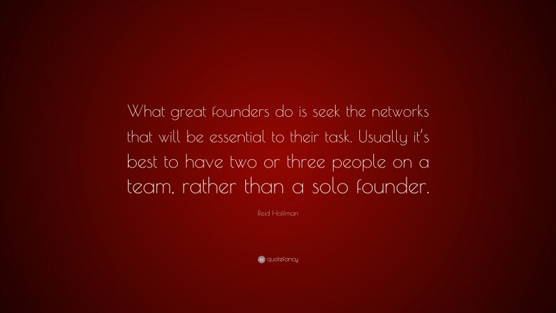 Reid Hoffman Quote: “What great founders do is seek the networks that will be essential to their task. Usually it’s best to have two or three people on a team, rather than a solo founder.”