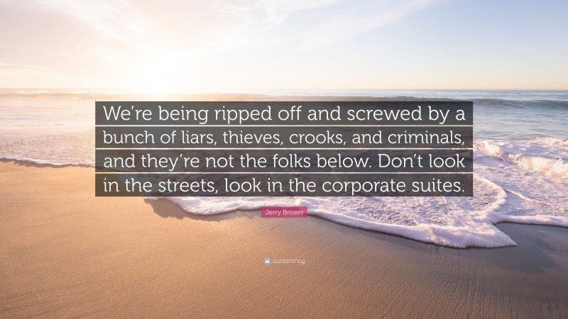 Jerry Brown Quote: “We’re being ripped off and screwed by a bunch of liars, thieves, crooks, and criminals, and they’re not the folks below. Don’t look in the streets, look in the corporate suites.”