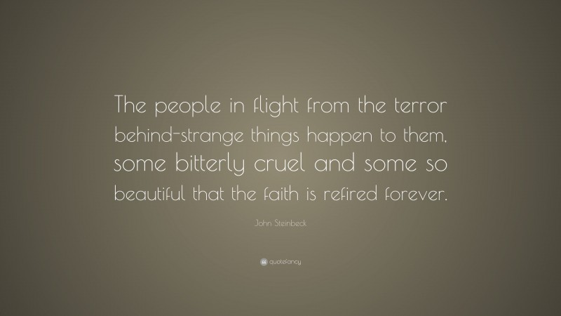 John Steinbeck Quote: “The people in flight from the terror behind-strange things happen to them, some bitterly cruel and some so beautiful that the faith is refired forever.”