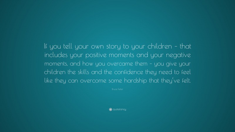Bruce Feiler Quote: “If you tell your own story to your children – that includes your positive moments and your negative moments, and how you overcame them – you give your children the skills and the confidence they need to feel like they can overcome some hardship that they’ve felt.”