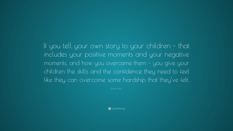 Bruce Feiler Quote: “If you tell your own story to your children – that includes your positive moments and your negative moments, and how you overcame them – you give your children the skills and the confidence they need to feel like they can overcome some hardship that they’ve felt.”