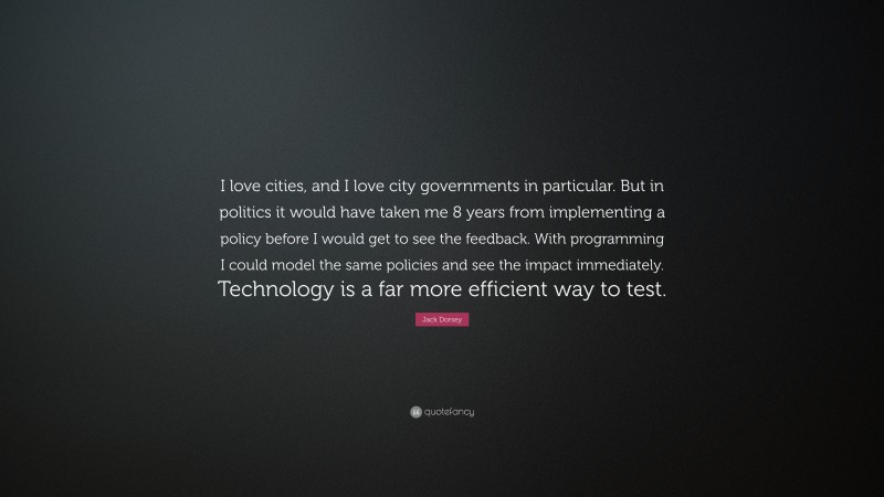 Jack Dorsey Quote: “I love cities, and I love city governments in particular. But in politics it would have taken me 8 years from implementing a policy before I would get to see the feedback. With programming I could model the same policies and see the impact immediately. Technology is a far more efficient way to test.”