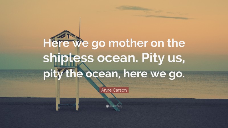 Anne Carson Quote: “Here we go mother on the shipless ocean. Pity us, pity the ocean, here we go.”