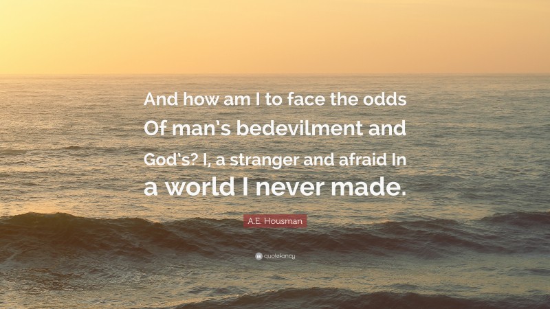 A.E. Housman Quote: “And how am I to face the odds Of man’s bedevilment and God’s? I, a stranger and afraid In a world I never made.”