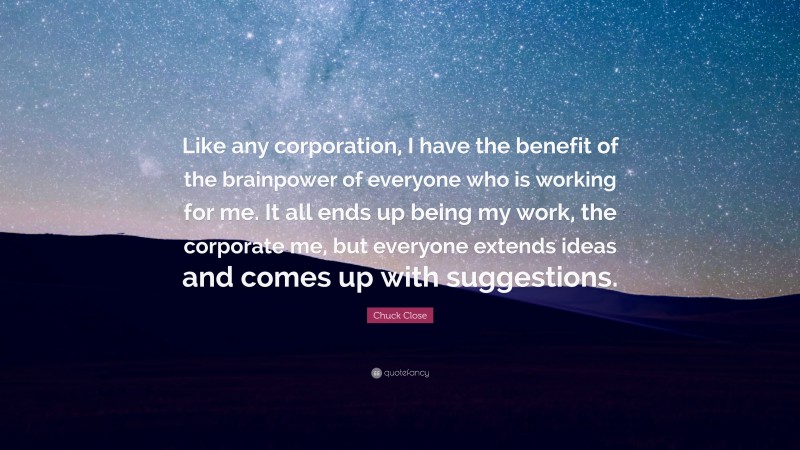 Chuck Close Quote: “Like any corporation, I have the benefit of the brainpower of everyone who is working for me. It all ends up being my work, the corporate me, but everyone extends ideas and comes up with suggestions.”