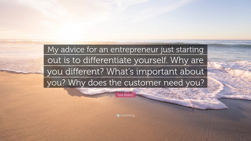Sara Blakely Quote: “My advice for an entrepreneur just starting out is to differentiate yourself. Why are you different? What’s important about you? Why does the customer need you?”