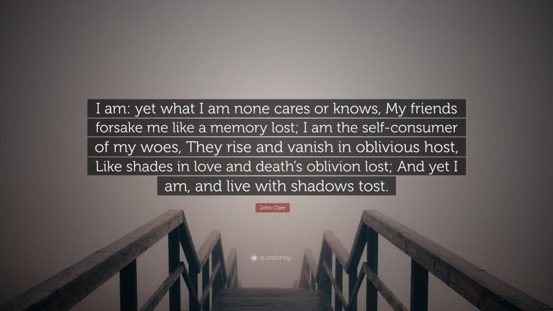 John Clare Quote: “I am: yet what I am none cares or knows, My friends forsake me like a memory lost; I am the self-consumer of my woes, They rise and vanish in oblivious host, Like shades in love and death’s oblivion lost; And yet I am, and live with shadows tost.”