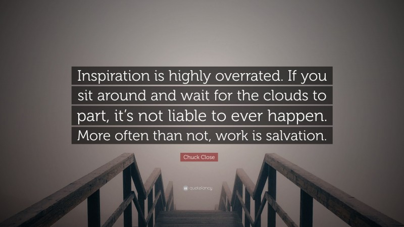 Chuck Close Quote: “Inspiration is highly overrated. If you sit around and wait for the clouds to part, it’s not liable to ever happen. More often than not, work is salvation.”
