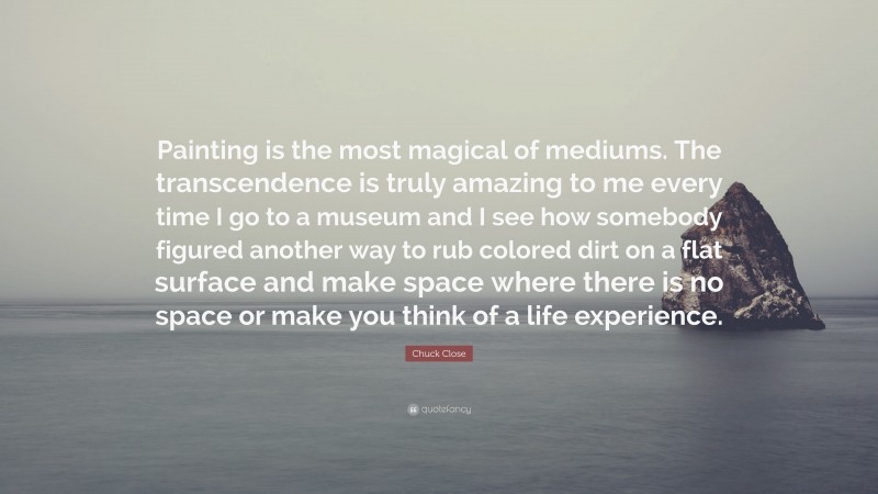 Chuck Close Quote: “Painting is the most magical of mediums. The transcendence is truly amazing to me every time I go to a museum and I see how somebody figured another way to rub colored dirt on a flat surface and make space where there is no space or make you think of a life experience.”