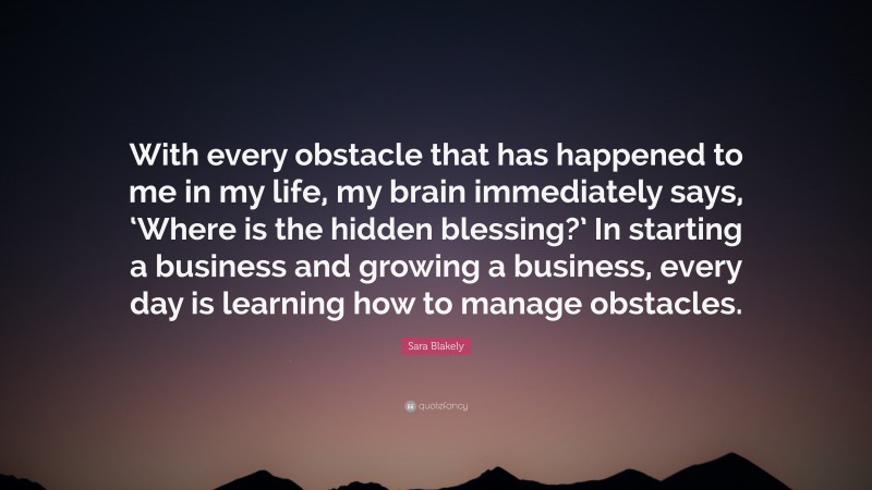 Sara Blakely Quote: “With every obstacle that has happened to me in my life, my brain immediately says, ‘Where is the hidden blessing?’ In starting a business and growing a business, every day is learning how to manage obstacles.”