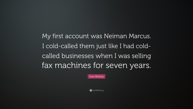 Sara Blakely Quote: “My first account was Neiman Marcus. I cold-called them just like I had cold-called businesses when I was selling fax machines for seven years.”