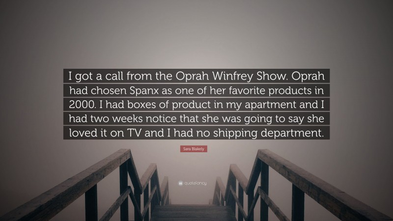 Sara Blakely Quote: “I got a call from the Oprah Winfrey Show. Oprah had chosen Spanx as one of her favorite products in 2000. I had boxes of product in my apartment and I had two weeks notice that she was going to say she loved it on TV and I had no shipping department.”