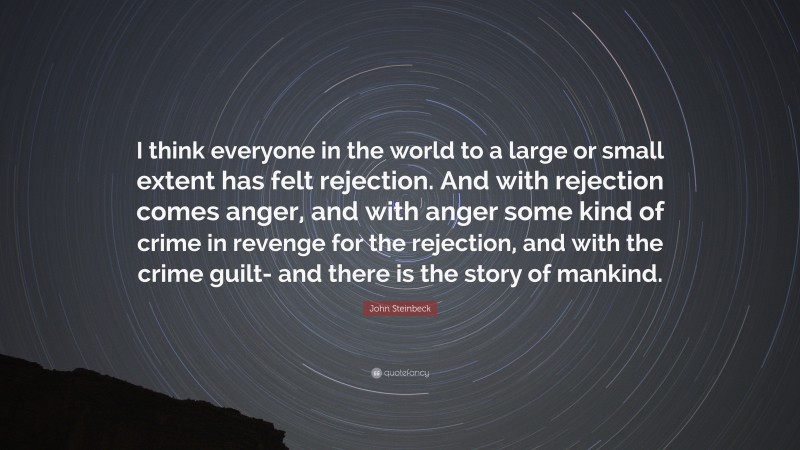 John Steinbeck Quote: “I think everyone in the world to a large or small extent has felt rejection. And with rejection comes anger, and with anger some kind of crime in revenge for the rejection, and with the crime guilt- and there is the story of mankind.”