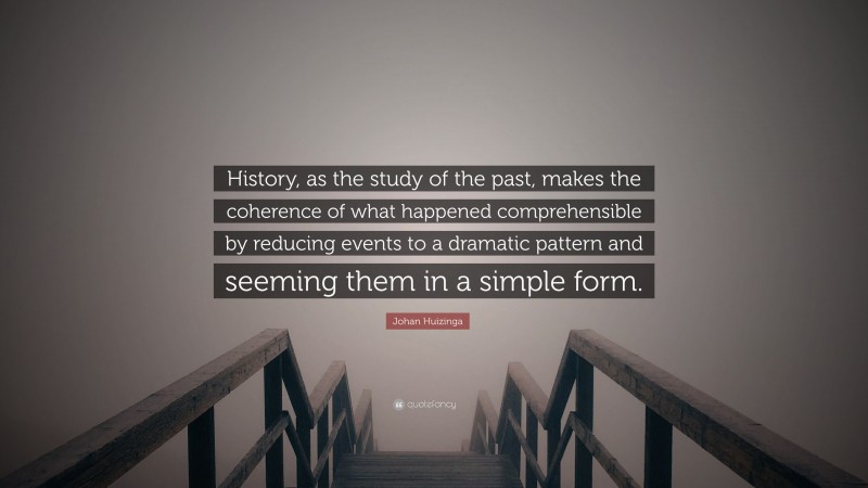 Johan Huizinga Quote: “History, as the study of the past, makes the coherence of what happened comprehensible by reducing events to a dramatic pattern and seeming them in a simple form.”