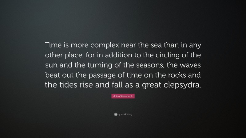 John Steinbeck Quote: “Time is more complex near the sea than in any other place, for in addition to the circling of the sun and the turning of the seasons, the waves beat out the passage of time on the rocks and the tides rise and fall as a great clepsydra.”