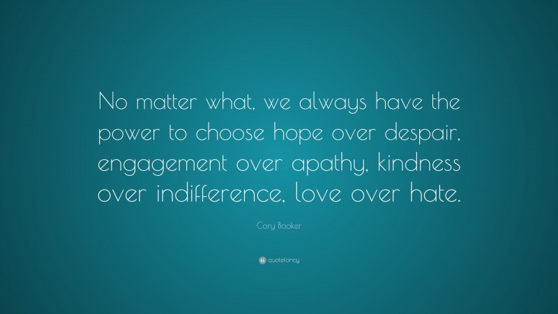 Cory Booker Quote: “No matter what, we always have the power to choose hope over despair, engagement over apathy, kindness over indifference, love over hate.”