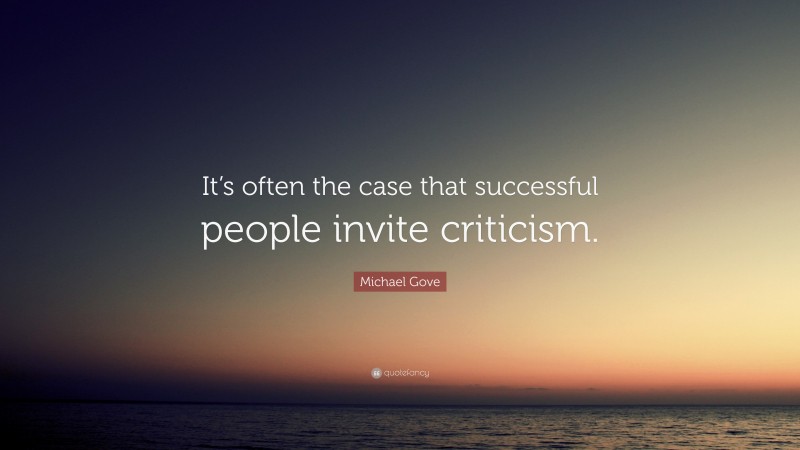 Michael Gove Quote: “It’s often the case that successful people invite criticism.”