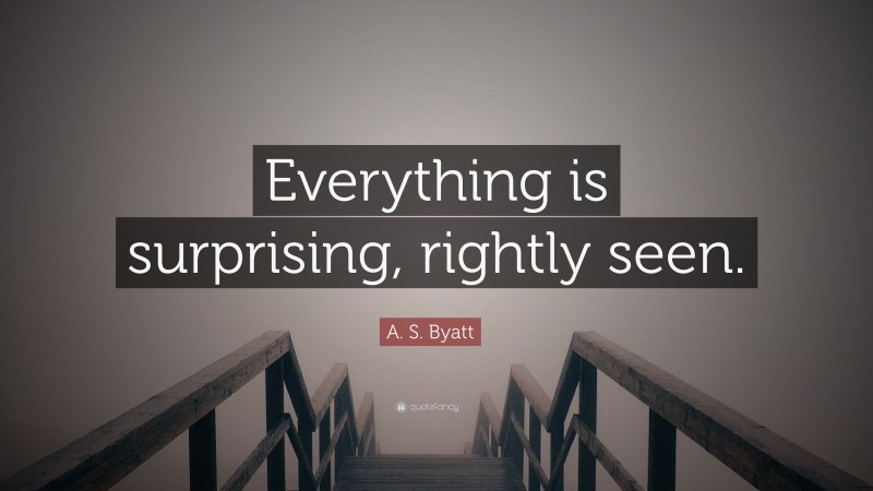 A. S. Byatt Quote: “Everything is surprising, rightly seen.”