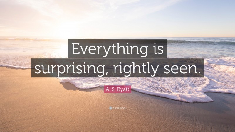 A. S. Byatt Quote: “Everything is surprising, rightly seen.”