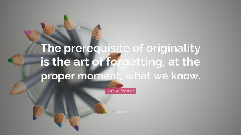 Arthur Koestler Quote: “The prerequisite of originality is the art of forgetting, at the proper moment, what we know.”