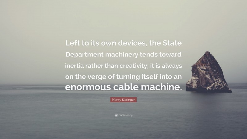 Henry Kissinger Quote: “Left to its own devices, the State Department machinery tends toward inertia rather than creativity; it is always on the verge of turning itself into an enormous cable machine.”