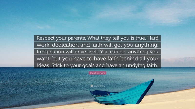 Russell Simmons Quote: “Respect your parents. What they tell you is true. Hard work, dedication and faith will get you anything. Imagination will drive itself. You can get anything you want, but you have to have faith behind all your ideas. Stick to your goals and have an undying faith.”