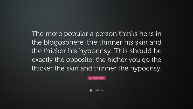 Guy Kawasaki Quote: “The more popular a person thinks he is in the blogosphere, the thinner his skin and the thicker his hypocrisy. This should be exactly the opposite: the higher you go the thicker the skin and thinner the hypocrisy.”